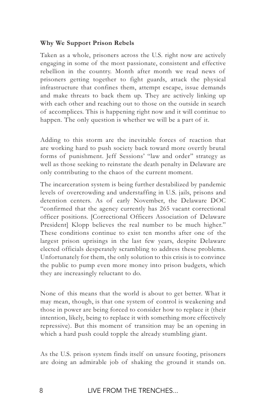 Why We Support Prison Rebels  Taken as a whole, prisoners across the U.S. right now are actively engaging in some of the most passionate, consistent and effective rebellion in the country. Month after month we read news of prisoners getting together 1o fight guards, avtack the physical infrastructure that confines them, attempt escape, issue demands and make threats to back them up. They are actively linking up hing out to those on the outside in search of accomplices. This is happening right now and it will continue to happen. The only question is whether we will be a part of it  with each other and re:  Adding to this storm are the inevitable forces of re: are working hard to push society back toward more ov forms of punishment. Jeff Sessions’ “law and order” strategy as well as chose seeking to reinstate the death penalty in Delaware are only contibuting to the chaos of the current moment.  The incarceration system is being further destabilized by pandemic levels of overcrowding and understaffing in US. jails, prisons and detention centers. As of carly November, the Delaware DOC “confirmed that the agency currently has 265 vacant correctional officer positions. [Correctional Officers Association of Delaware President] Klopp believes the real number to be much higher.” These conditions continue to exist ten months after one of the  lasgest prison uprisings in the last few years, despite Delaware elected officials desperately scrambling to address these problems, Unfortunately for them, the only solution to this crisis is to convince the public to pump even more money into prison budgers, which they are increasingly reluctant 10 do.  None of this means that the world is abou to get better. What it may mean, though, is that one system of control is weakening and those in power are being forced to consider how to replace it (their intention, likely, being to replace it with something mors  repressive). But this moment of transition may be an opening in which a hasd push could topple the already stumbling giant.  effectively  As the US. prison system finds iself on unsure footing, prisoners are doing an admirable job of shaking the ground it stands on.  8 LIVE FROM THE TRENCHES. 